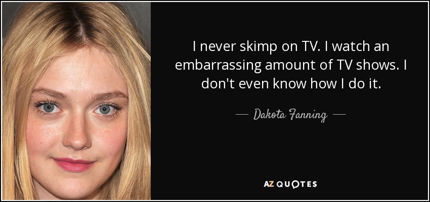 I never skimp on TV. I watch an embarrassing amount of TV shows. I don't even know how I do it. - Dakota Fanning
