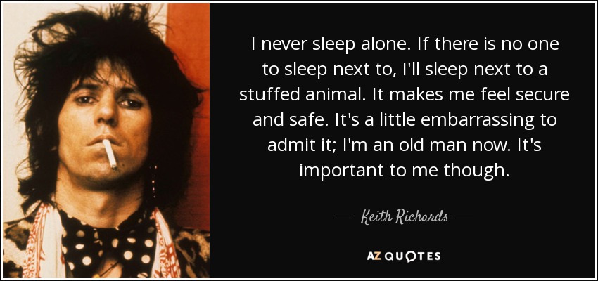 I never sleep alone. If there is no one to sleep next to, I'll sleep next to a stuffed animal. It makes me feel secure and safe. It's a little embarrassing to admit it; I'm an old man now. It's important to me though. - Keith Richards