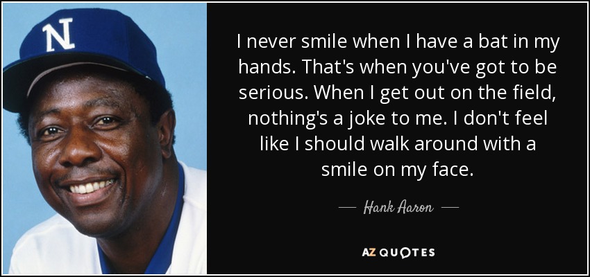 I never smile when I have a bat in my hands. That's when you've got to be serious. When I get out on the field, nothing's a joke to me. I don't feel like I should walk around with a smile on my face. - Hank Aaron