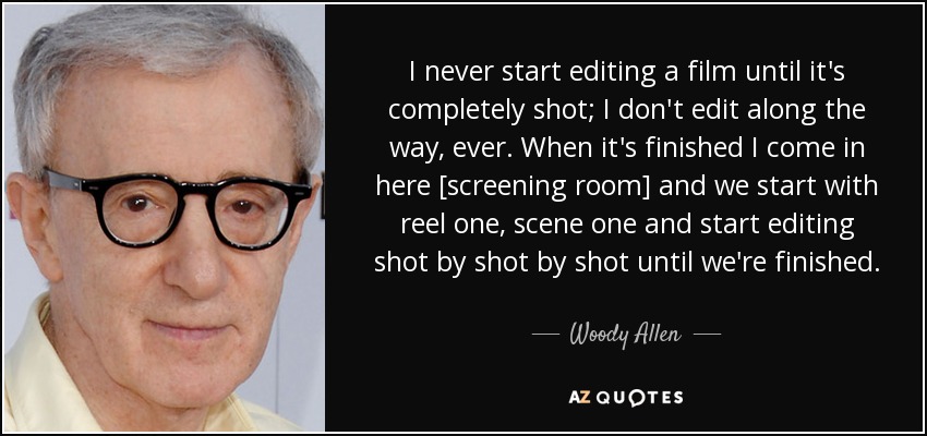 I never start editing a film until it's completely shot; I don't edit along the way, ever. When it's finished I come in here [screening room] and we start with reel one, scene one and start editing shot by shot by shot until we're finished. - Woody Allen