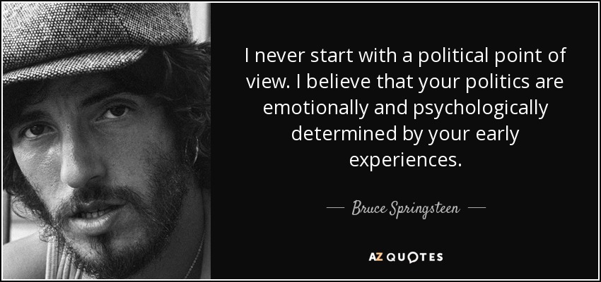 I never start with a political point of view. I believe that your politics are emotionally and psychologically determined by your early experiences. - Bruce Springsteen