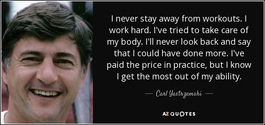 I never stay away from workouts. I work hard. I've tried to take care of my body. I'll never look back and say that I could have done more. I've paid the price in practice, but I know I get the most out of my ability. - Carl Yastrzemski