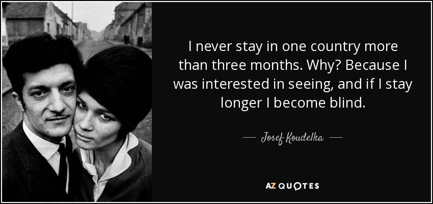 I never stay in one country more than three months. Why? Because I was interested in seeing, and if I stay longer I become blind. - Josef Koudelka