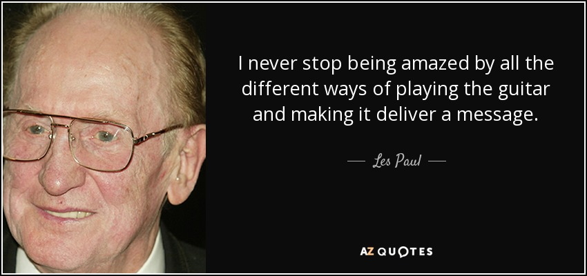 I never stop being amazed by all the different ways of playing the guitar and making it deliver a message. - Les Paul