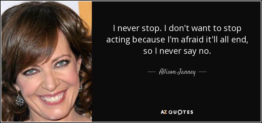 I never stop. I don't want to stop acting because I'm afraid it'll all end, so I never say no. - Allison Janney