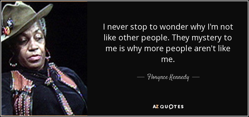 I never stop to wonder why I'm not like other people. They mystery to me is why more people aren't like me. - Florynce Kennedy