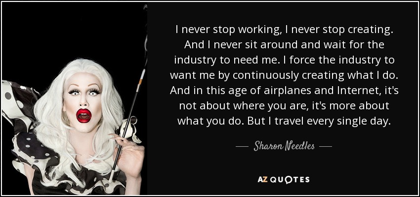 I never stop working, I never stop creating. And I never sit around and wait for the industry to need me. I force the industry to want me by continuously creating what I do. And in this age of airplanes and Internet, it's not about where you are, it's more about what you do. But I travel every single day. - Sharon Needles