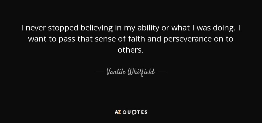 I never stopped believing in my ability or what I was doing. I want to pass that sense of faith and perseverance on to others. - Vantile Whitfield