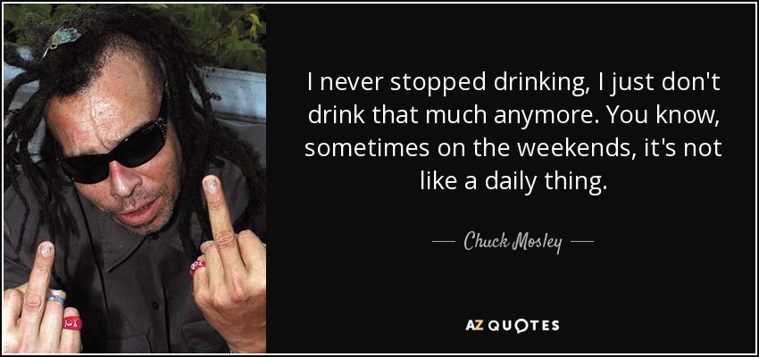 I never stopped drinking, I just don't drink that much anymore. You know, sometimes on the weekends, it's not like a daily thing. - Chuck Mosley