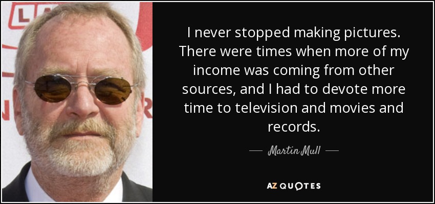 I never stopped making pictures. There were times when more of my income was coming from other sources, and I had to devote more time to television and movies and records. - Martin Mull