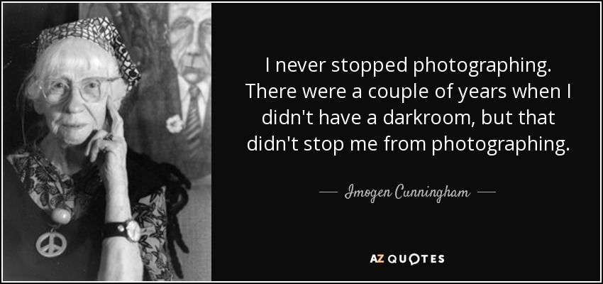 I never stopped photographing. There were a couple of years when I didn't have a darkroom, but that didn't stop me from photographing. - Imogen Cunningham