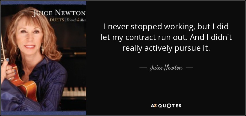 I never stopped working, but I did let my contract run out. And I didn't really actively pursue it. - Juice Newton