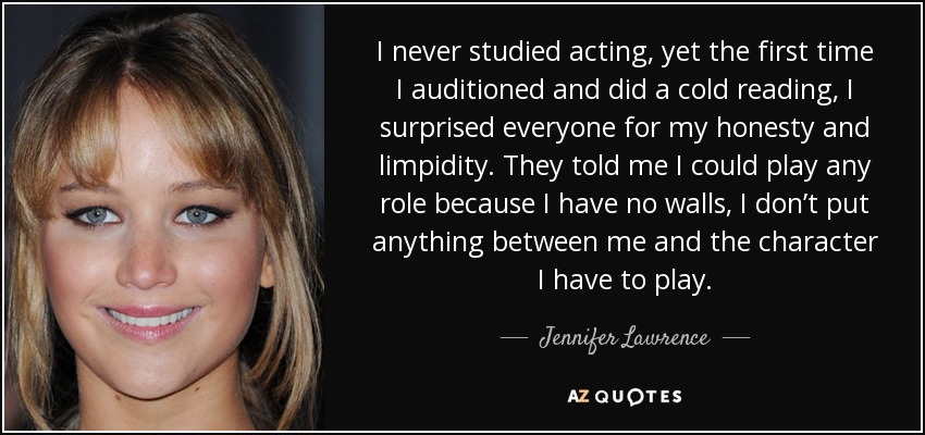 I never studied acting, yet the first time I auditioned and did a cold reading, I surprised everyone for my honesty and limpidity. They told me I could play any role because I have no walls, I don’t put anything between me and the character I have to play. - Jennifer Lawrence