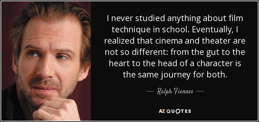 I never studied anything about film technique in school. Eventually, I realized that cinema and theater are not so different: from the gut to the heart to the head of a character is the same journey for both. - Ralph Fiennes