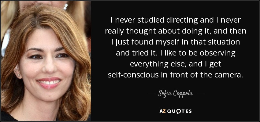I never studied directing and I never really thought about doing it, and then I just found myself in that situation and tried it. I like to be observing everything else, and I get self-conscious in front of the camera. - Sofia Coppola