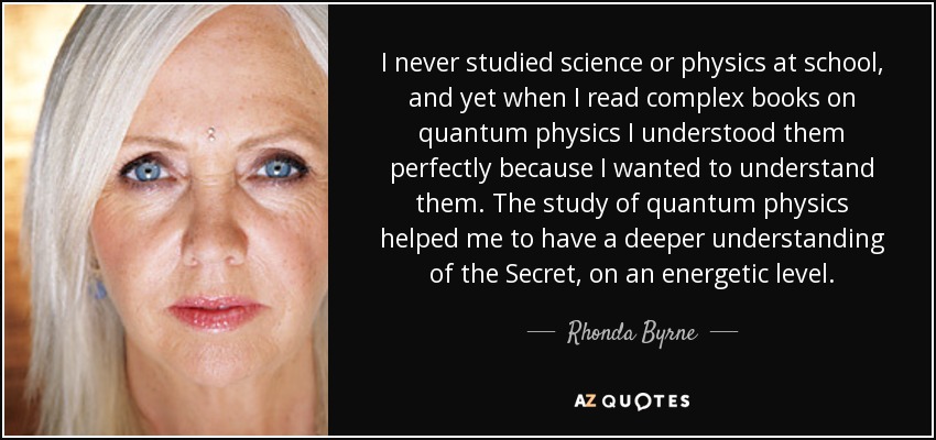 I never studied science or physics at school, and yet when I read complex books on quantum physics I understood them perfectly because I wanted to understand them. The study of quantum physics helped me to have a deeper understanding of the Secret, on an energetic level. - Rhonda Byrne