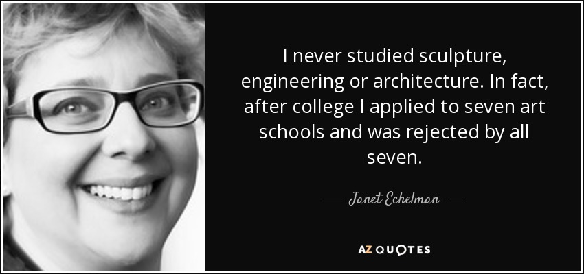 I never studied sculpture, engineering or architecture. In fact, after college I applied to seven art schools and was rejected by all seven. - Janet Echelman