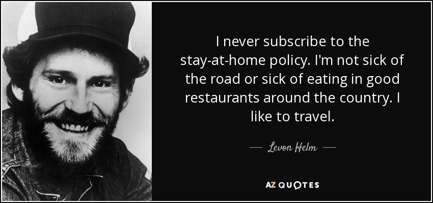 I never subscribe to the stay-at-home policy. I'm not sick of the road or sick of eating in good restaurants around the country. I like to travel. - Levon Helm