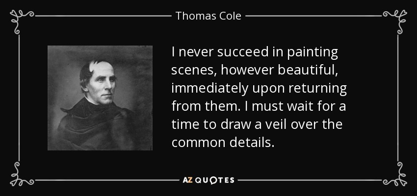 I never succeed in painting scenes, however beautiful, immediately upon returning from them. I must wait for a time to draw a veil over the common details. - Thomas Cole