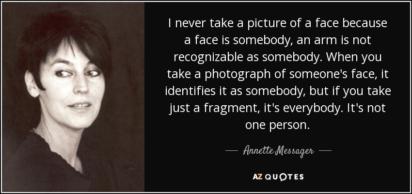 I never take a picture of a face because a face is somebody, an arm is not recognizable as somebody. When you take a photograph of someone's face, it identifies it as somebody, but if you take just a fragment, it's everybody. It's not one person. - Annette Messager