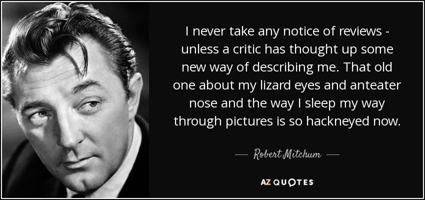 I never take any notice of reviews - unless a critic has thought up some new way of describing me. That old one about my lizard eyes and anteater nose and the way I sleep my way through pictures is so hackneyed now. - Robert Mitchum