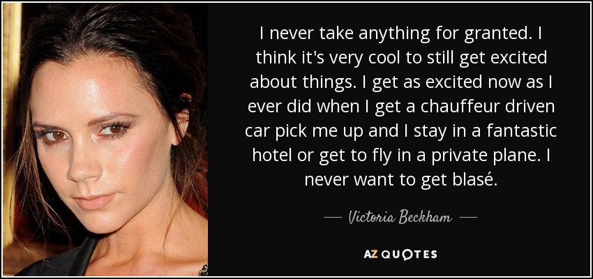 I never take anything for granted. I think it's very cool to still get excited about things. I get as excited now as I ever did when I get a chauffeur driven car pick me up and I stay in a fantastic hotel or get to fly in a private plane. I never want to get blasé. - Victoria Beckham