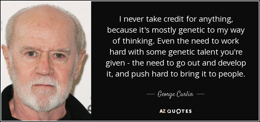I never take credit for anything, because it's mostly genetic to my way of thinking. Even the need to work hard with some genetic talent you're given - the need to go out and develop it, and push hard to bring it to people. - George Carlin