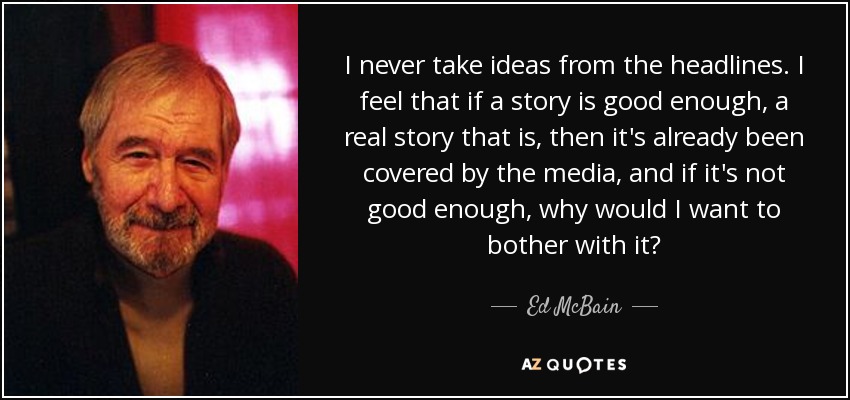 I never take ideas from the headlines. I feel that if a story is good enough, a real story that is, then it's already been covered by the media, and if it's not good enough, why would I want to bother with it? - Ed McBain
