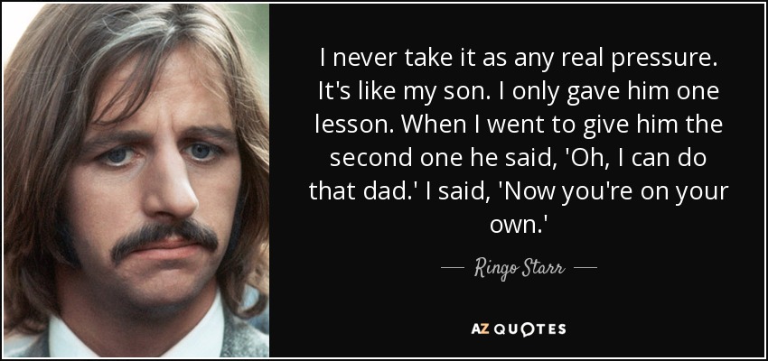 I never take it as any real pressure. It's like my son. I only gave him one lesson. When I went to give him the second one he said, 'Oh, I can do that dad.' I said, 'Now you're on your own.' - Ringo Starr