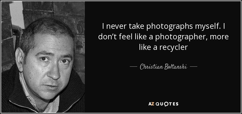 I never take photographs myself. I don’t feel like a photographer, more like a recycler - Christian Boltanski