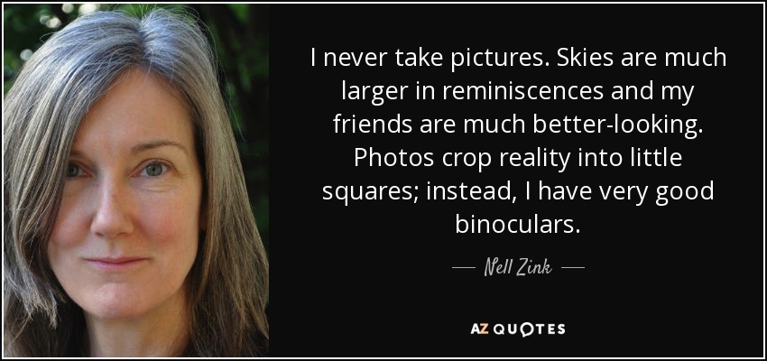 I never take pictures. Skies are much larger in reminiscences and my friends are much better-looking. Photos crop reality into little squares; instead, I have very good binoculars. - Nell Zink