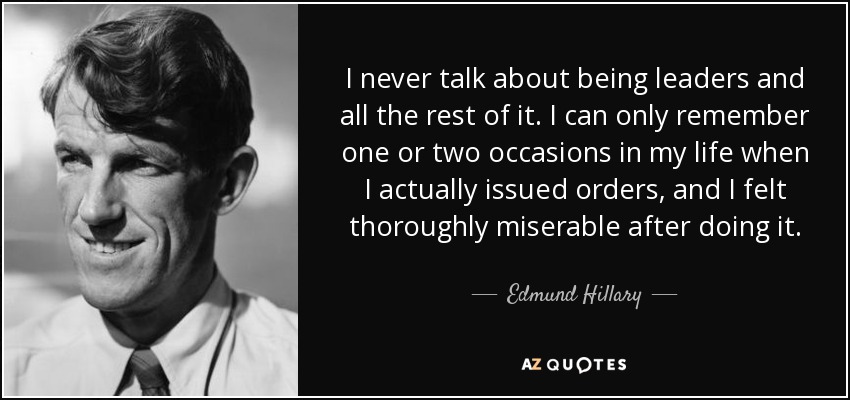 I never talk about being leaders and all the rest of it. I can only remember one or two occasions in my life when I actually issued orders, and I felt thoroughly miserable after doing it. - Edmund Hillary