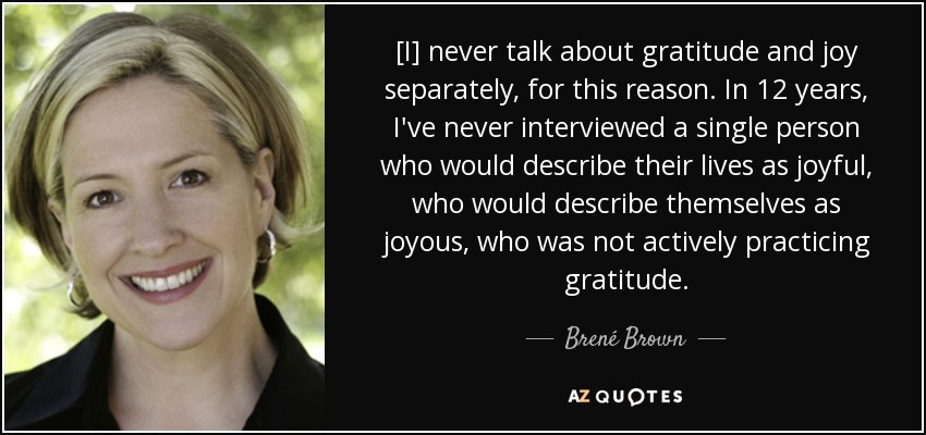 [I] never talk about gratitude and joy separately, for this reason. In 12 years, I've never interviewed a single person who would describe their lives as joyful, who would describe themselves as joyous, who was not actively practicing gratitude. - Brené Brown