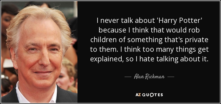 I never talk about 'Harry Potter' because I think that would rob children of something that's private to them. I think too many things get explained, so I hate talking about it. - Alan Rickman