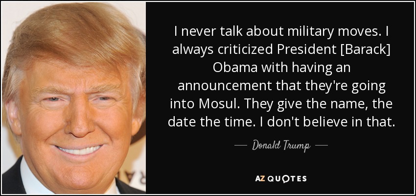 I never talk about military moves. I always criticized President [Barack] Obama with having an announcement that they're going into Mosul. They give the name, the date the time. I don't believe in that. - Donald Trump