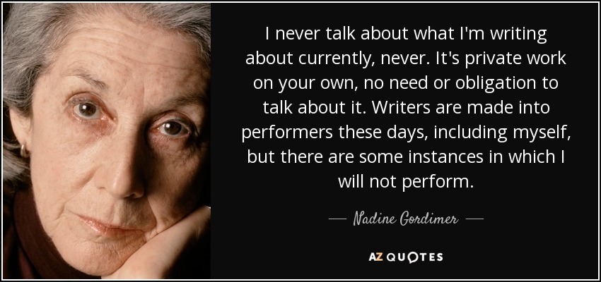 I never talk about what I'm writing about currently, never. It's private work on your own, no need or obligation to talk about it. Writers are made into performers these days, including myself, but there are some instances in which I will not perform. - Nadine Gordimer