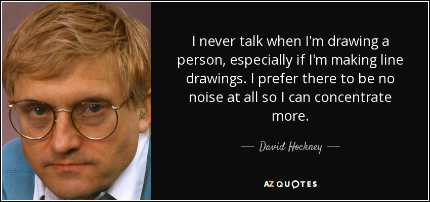 I never talk when I'm drawing a person, especially if I'm making line drawings. I prefer there to be no noise at all so I can concentrate more. - David Hockney