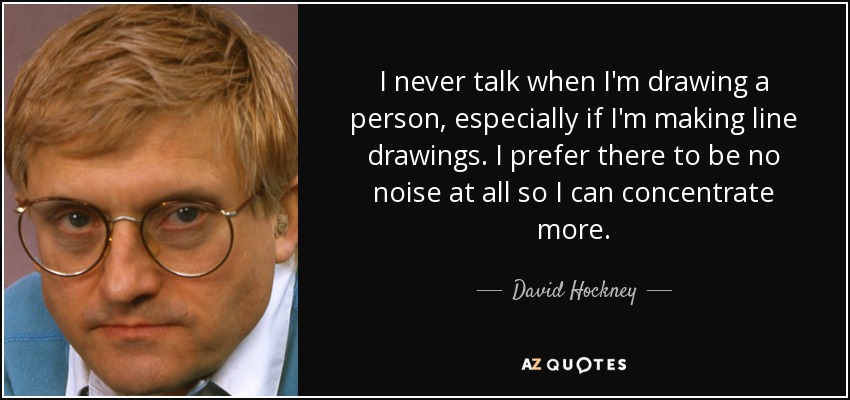 I never talk when I'm drawing a person, especially if I'm making line drawings. I prefer there to be no noise at all so I can concentrate more. - David Hockney