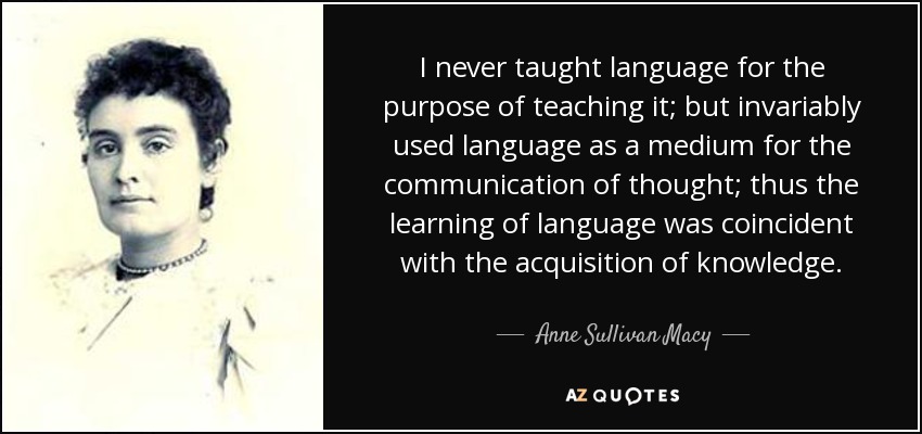 I never taught language for the purpose of teaching it; but invariably used language as a medium for the communication of thought; thus the learning of language was coincident with the acquisition of knowledge. - Anne Sullivan Macy