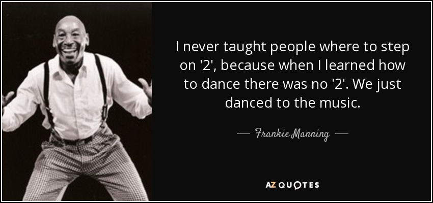 I never taught people where to step on '2', because when I learned how to dance there was no '2'. We just danced to the music. - Frankie Manning