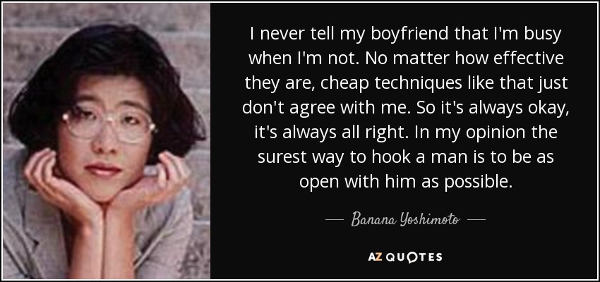 I never tell my boyfriend that I'm busy when I'm not. No matter how effective they are, cheap techniques like that just don't agree with me. So it's always okay, it's always all right. In my opinion the surest way to hook a man is to be as open with him as possible. - Banana Yoshimoto