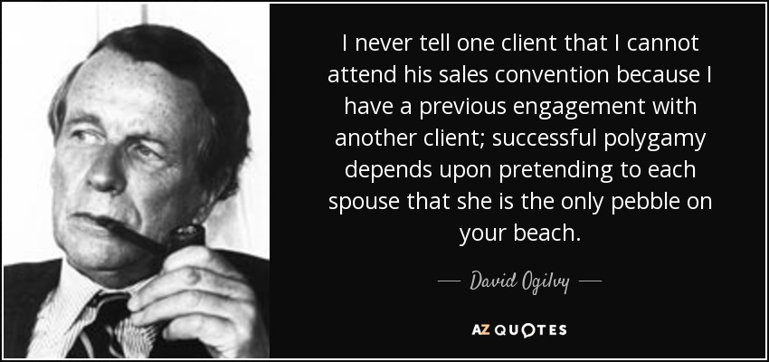 I never tell one client that I cannot attend his sales convention because I have a previous engagement with another client; successful polygamy depends upon pretending to each spouse that she is the only pebble on your beach. - David Ogilvy