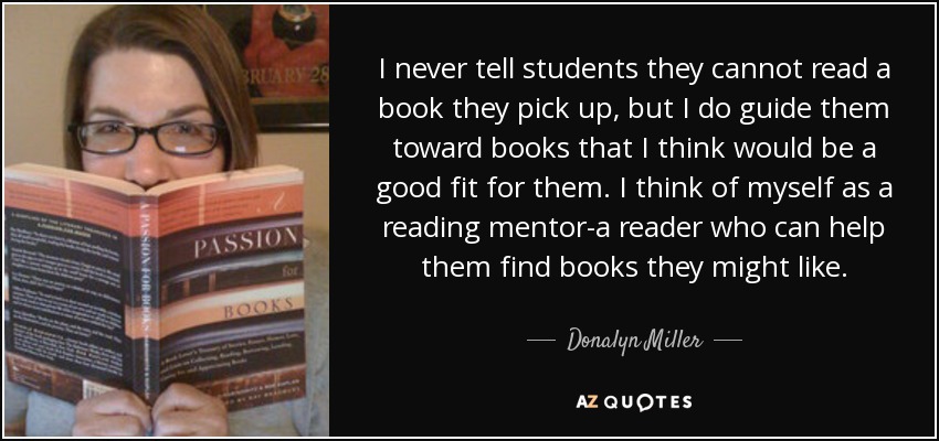 I never tell students they cannot read a book they pick up, but I do guide them toward books that I think would be a good fit for them. I think of myself as a reading mentor-a reader who can help them find books they might like. - Donalyn Miller