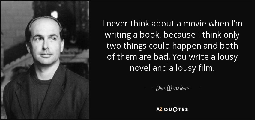 I never think about a movie when I'm writing a book, because I think only two things could happen and both of them are bad. You write a lousy novel and a lousy film. - Don Winslow