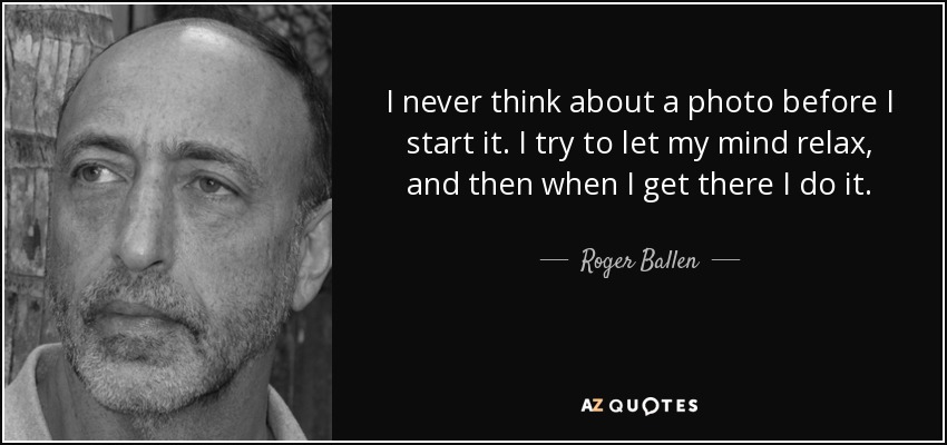 I never think about a photo before I start it. I try to let my mind relax, and then when I get there I do it. - Roger Ballen