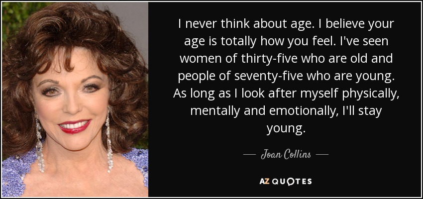 I never think about age. I believe your age is totally how you feel. I've seen women of thirty-five who are old and people of seventy-five who are young. As long as I look after myself physically, mentally and emotionally, I'll stay young. - Joan Collins