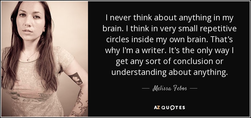 I never think about anything in my brain. I think in very small repetitive circles inside my own brain. That's why I'm a writer. It's the only way I get any sort of conclusion or understanding about anything. - Melissa Febos