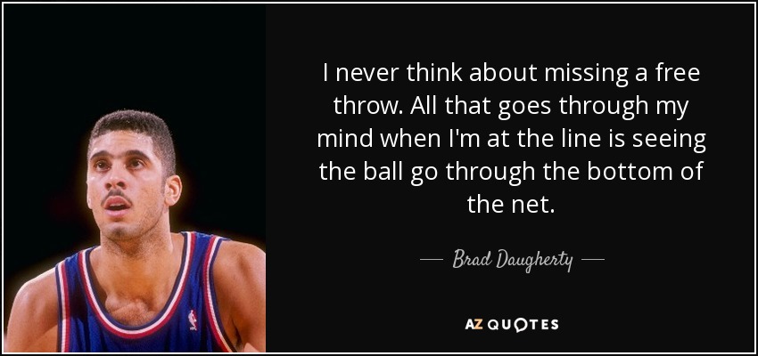 I never think about missing a free throw. All that goes through my mind when I'm at the line is seeing the ball go through the bottom of the net. - Brad Daugherty