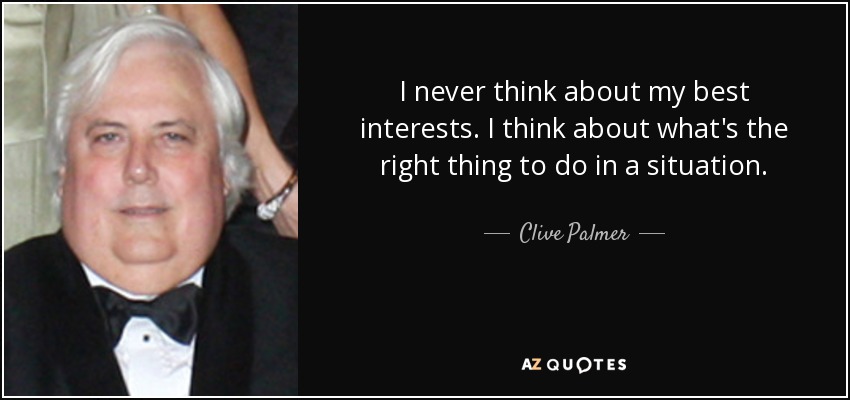 I never think about my best interests. I think about what's the right thing to do in a situation. - Clive Palmer