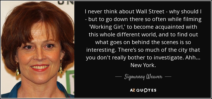 I never think about Wall Street - why should I - but to go down there so often while filming 'Working Girl,' to become acquainted with this whole different world, and to find out what goes on behind the scenes is so interesting. There's so much of the city that you don't really bother to investigate. Ahh... New York. - Sigourney Weaver